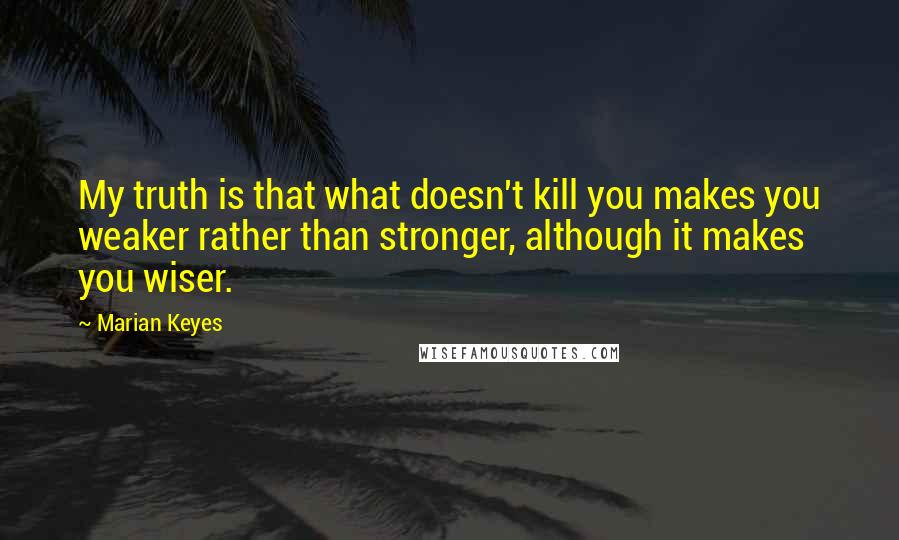 Marian Keyes Quotes: My truth is that what doesn't kill you makes you weaker rather than stronger, although it makes you wiser.