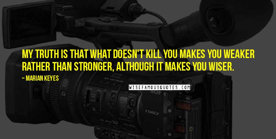 Marian Keyes Quotes: My truth is that what doesn't kill you makes you weaker rather than stronger, although it makes you wiser.