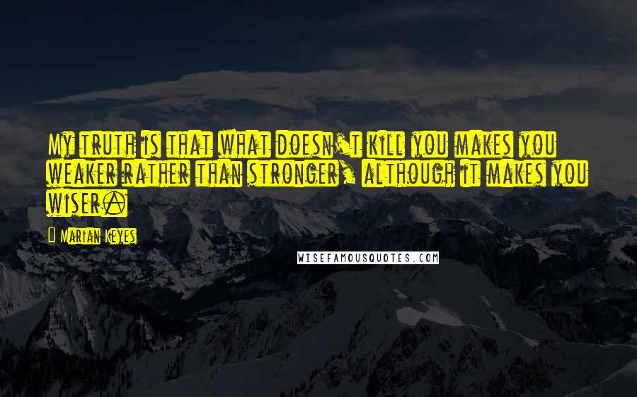 Marian Keyes Quotes: My truth is that what doesn't kill you makes you weaker rather than stronger, although it makes you wiser.