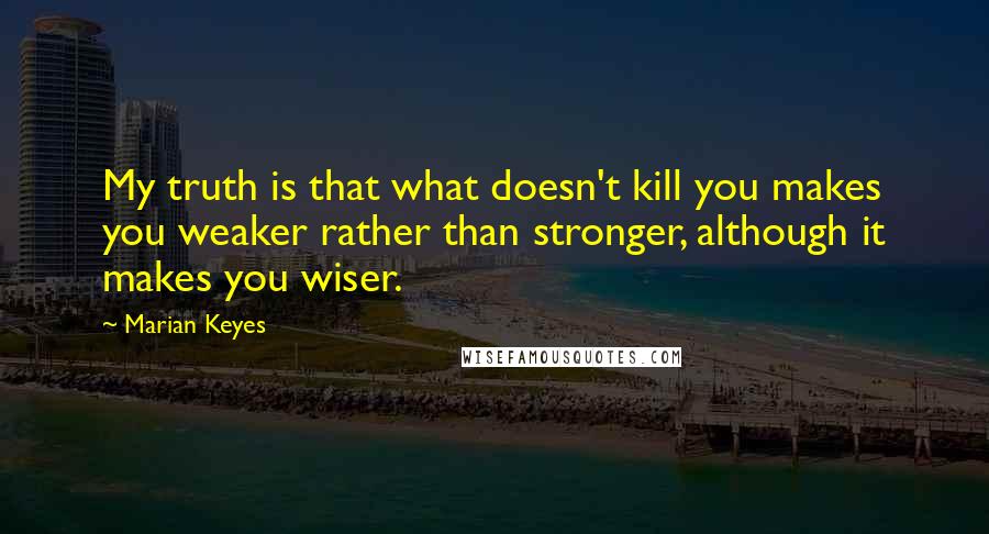 Marian Keyes Quotes: My truth is that what doesn't kill you makes you weaker rather than stronger, although it makes you wiser.