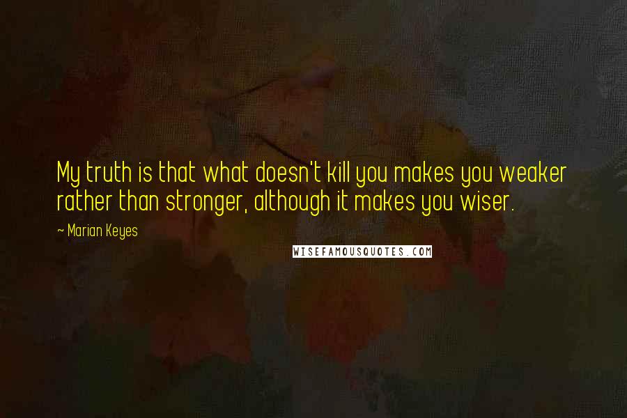 Marian Keyes Quotes: My truth is that what doesn't kill you makes you weaker rather than stronger, although it makes you wiser.