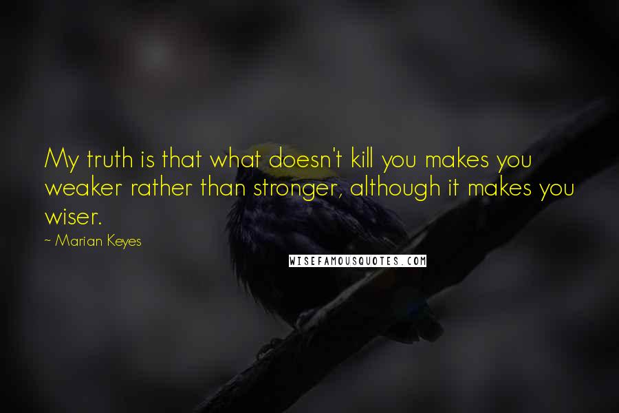 Marian Keyes Quotes: My truth is that what doesn't kill you makes you weaker rather than stronger, although it makes you wiser.