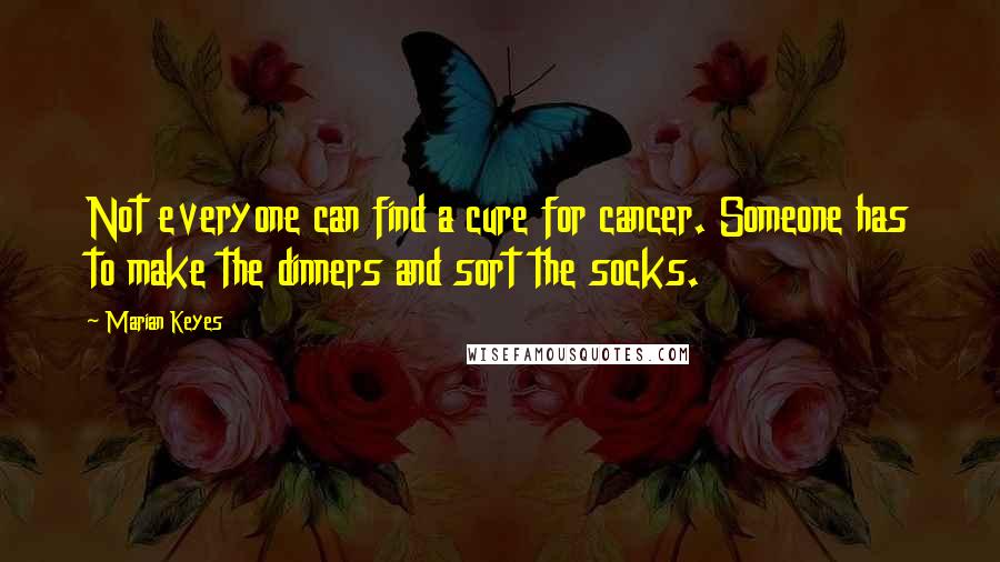 Marian Keyes Quotes: Not everyone can find a cure for cancer. Someone has to make the dinners and sort the socks.