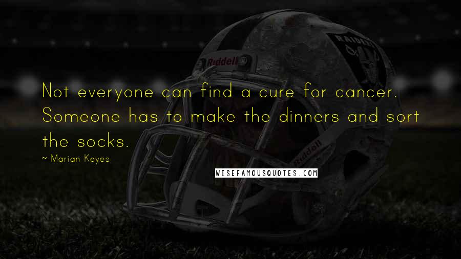 Marian Keyes Quotes: Not everyone can find a cure for cancer. Someone has to make the dinners and sort the socks.