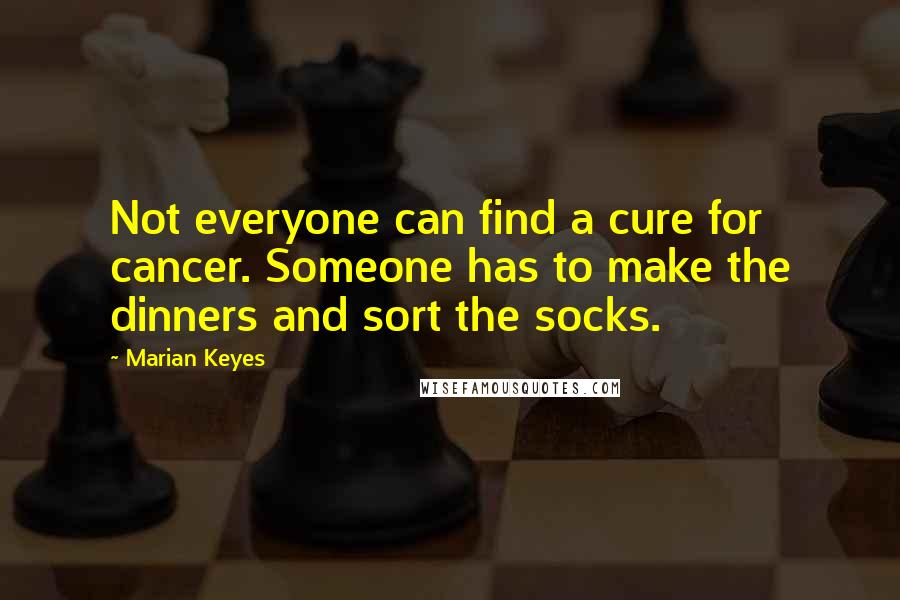 Marian Keyes Quotes: Not everyone can find a cure for cancer. Someone has to make the dinners and sort the socks.