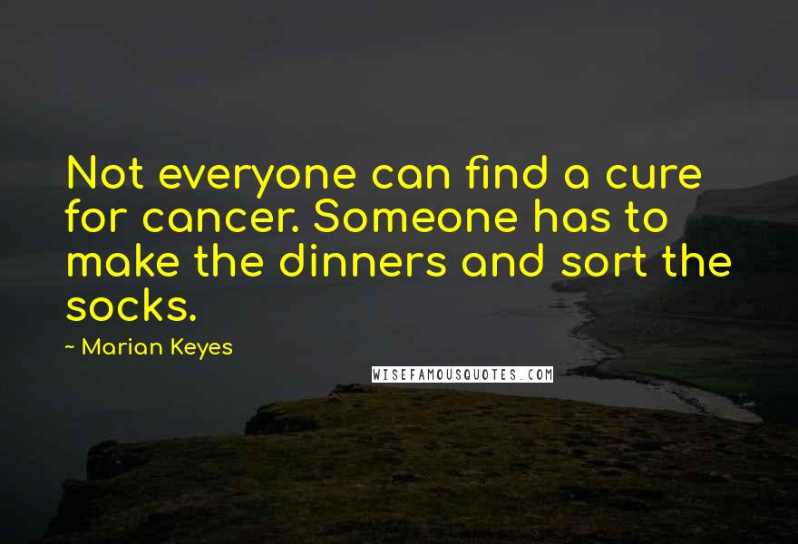 Marian Keyes Quotes: Not everyone can find a cure for cancer. Someone has to make the dinners and sort the socks.