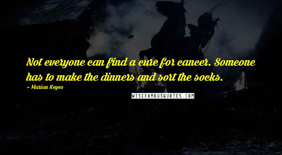 Marian Keyes Quotes: Not everyone can find a cure for cancer. Someone has to make the dinners and sort the socks.