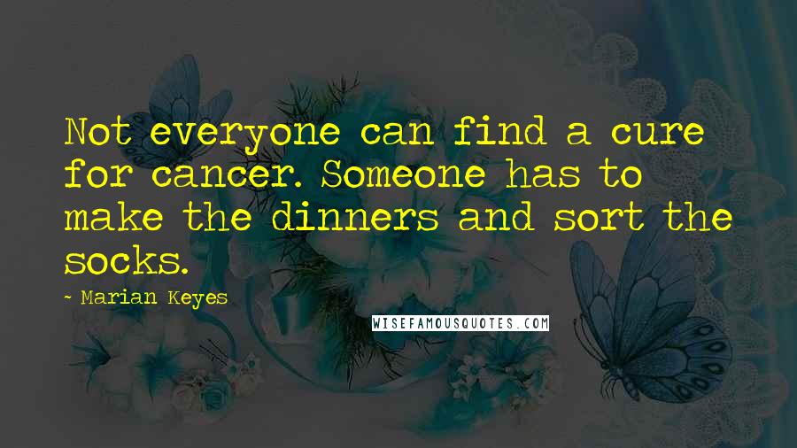 Marian Keyes Quotes: Not everyone can find a cure for cancer. Someone has to make the dinners and sort the socks.