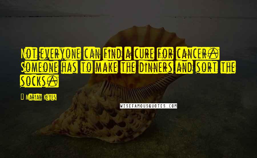 Marian Keyes Quotes: Not everyone can find a cure for cancer. Someone has to make the dinners and sort the socks.