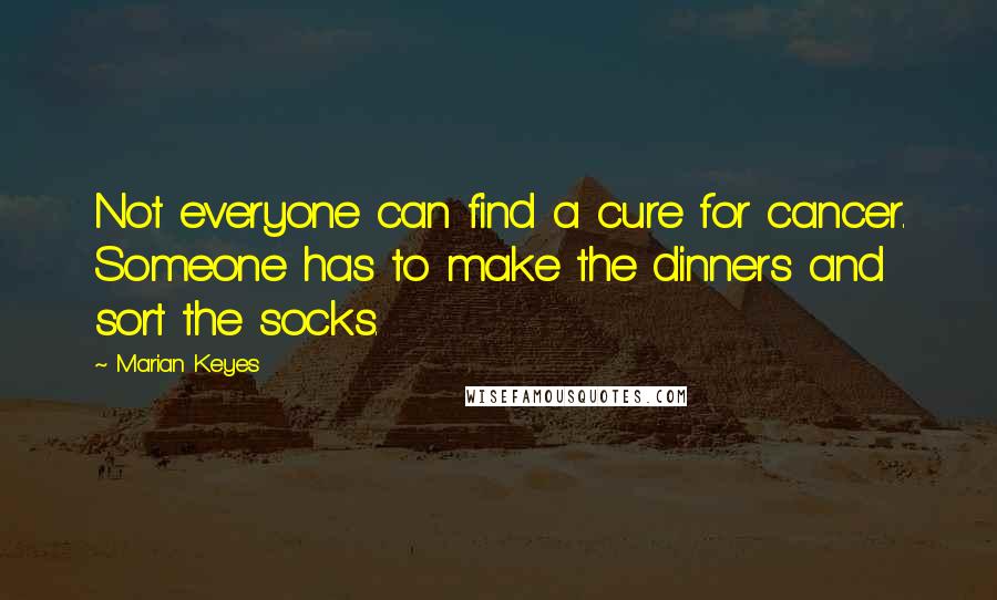 Marian Keyes Quotes: Not everyone can find a cure for cancer. Someone has to make the dinners and sort the socks.