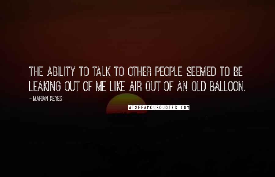 Marian Keyes Quotes: The ability to talk to other people seemed to be leaking out of me like air out of an old balloon.