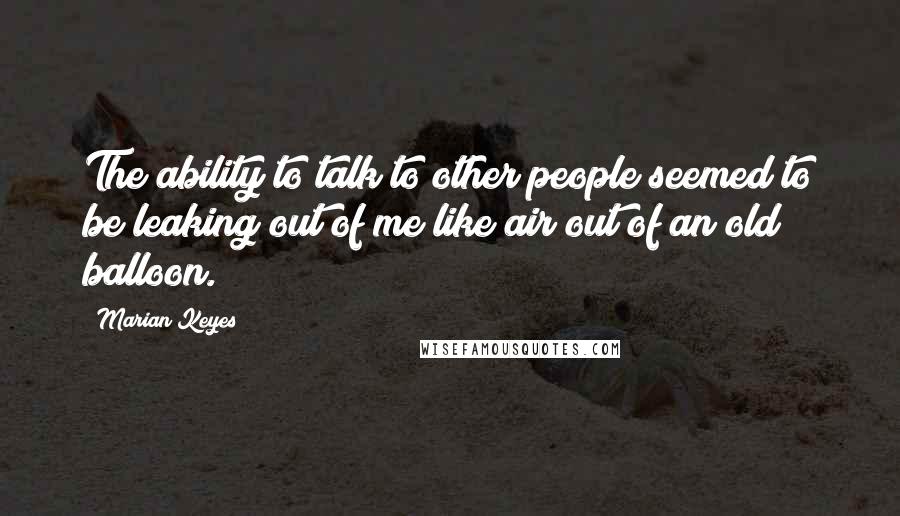 Marian Keyes Quotes: The ability to talk to other people seemed to be leaking out of me like air out of an old balloon.