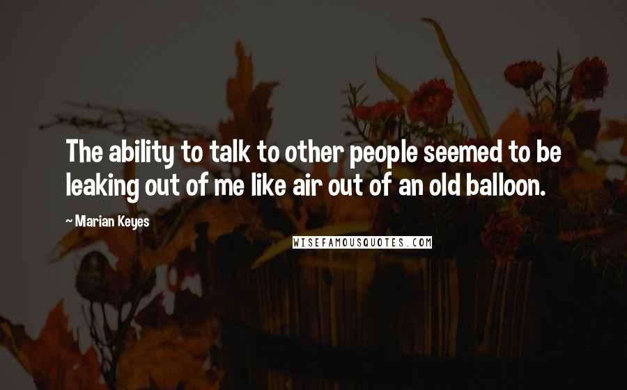 Marian Keyes Quotes: The ability to talk to other people seemed to be leaking out of me like air out of an old balloon.