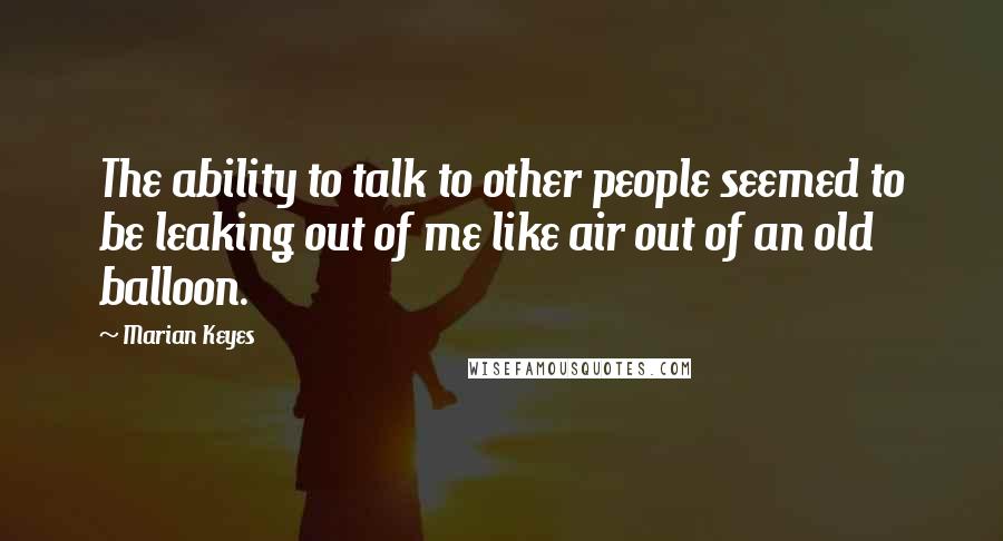Marian Keyes Quotes: The ability to talk to other people seemed to be leaking out of me like air out of an old balloon.