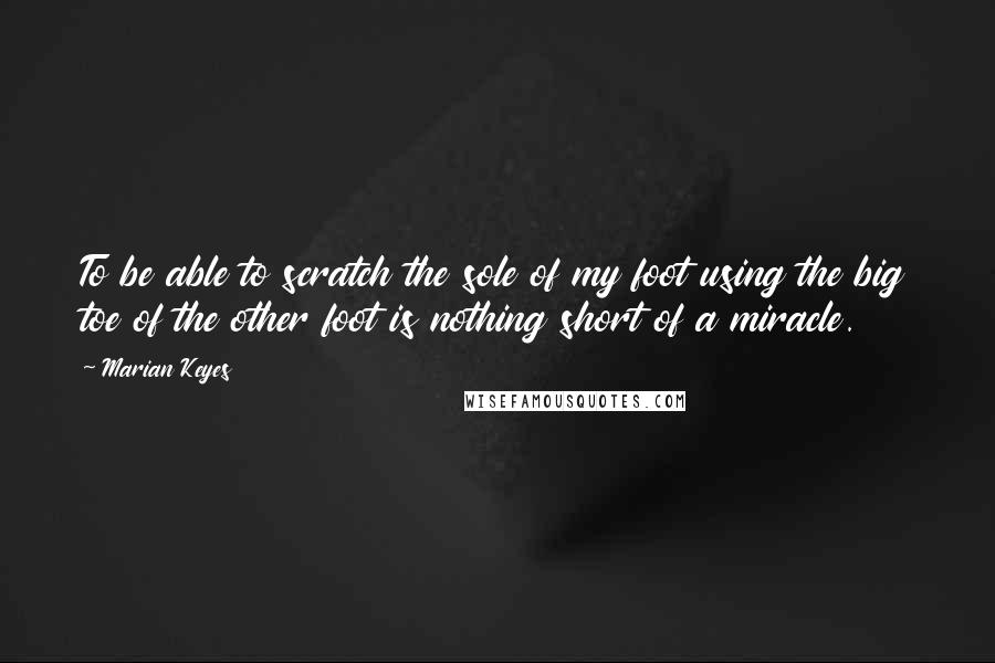 Marian Keyes Quotes: To be able to scratch the sole of my foot using the big toe of the other foot is nothing short of a miracle.