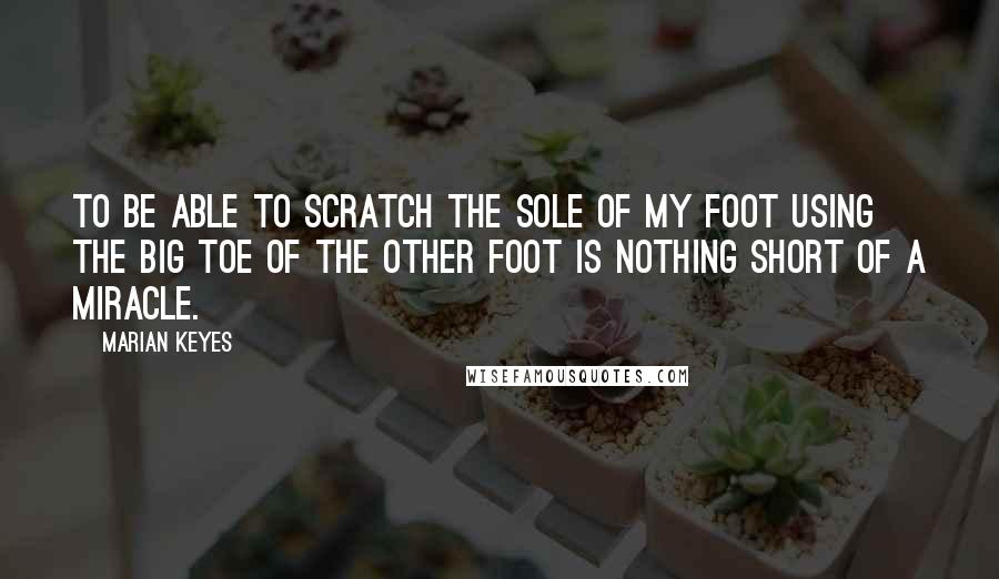 Marian Keyes Quotes: To be able to scratch the sole of my foot using the big toe of the other foot is nothing short of a miracle.