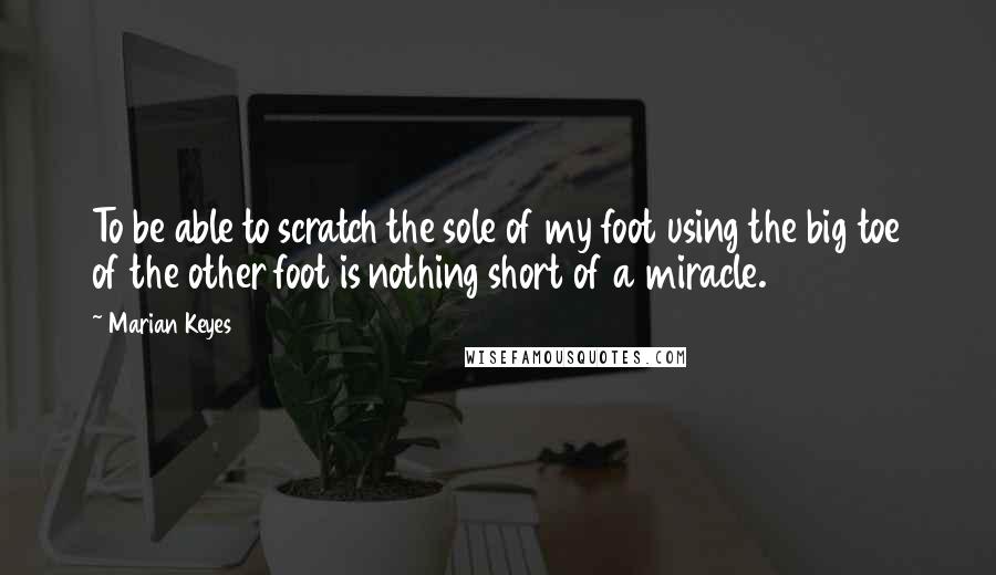 Marian Keyes Quotes: To be able to scratch the sole of my foot using the big toe of the other foot is nothing short of a miracle.