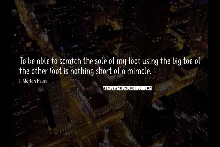 Marian Keyes Quotes: To be able to scratch the sole of my foot using the big toe of the other foot is nothing short of a miracle.