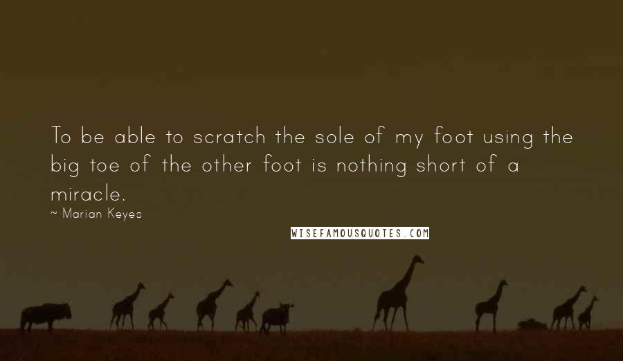 Marian Keyes Quotes: To be able to scratch the sole of my foot using the big toe of the other foot is nothing short of a miracle.