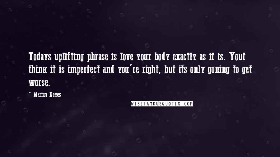 Marian Keyes Quotes: Todays uplifting phrase is love your body exactly as it is. Yout think it is imperfect and you're right, but its only goning to get worse.