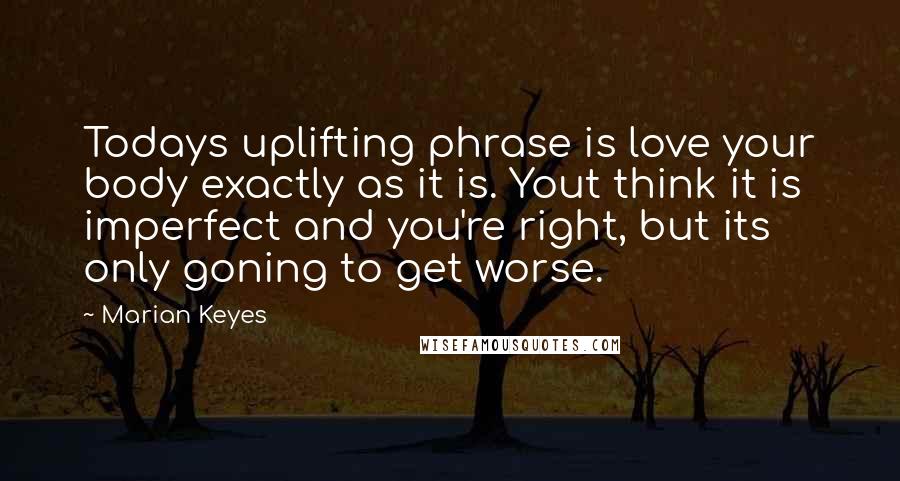 Marian Keyes Quotes: Todays uplifting phrase is love your body exactly as it is. Yout think it is imperfect and you're right, but its only goning to get worse.