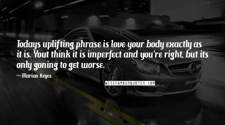 Marian Keyes Quotes: Todays uplifting phrase is love your body exactly as it is. Yout think it is imperfect and you're right, but its only goning to get worse.