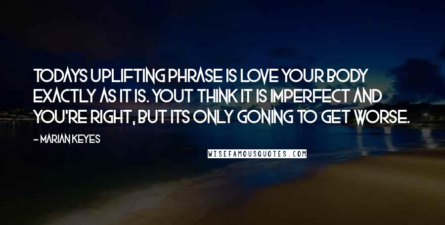 Marian Keyes Quotes: Todays uplifting phrase is love your body exactly as it is. Yout think it is imperfect and you're right, but its only goning to get worse.