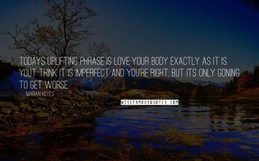 Marian Keyes Quotes: Todays uplifting phrase is love your body exactly as it is. Yout think it is imperfect and you're right, but its only goning to get worse.