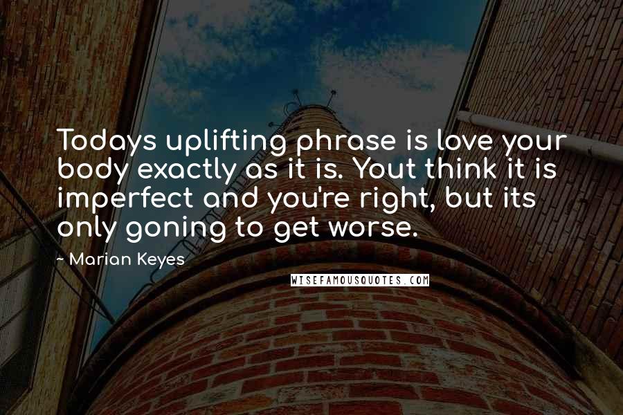 Marian Keyes Quotes: Todays uplifting phrase is love your body exactly as it is. Yout think it is imperfect and you're right, but its only goning to get worse.