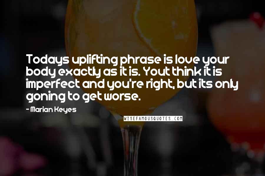 Marian Keyes Quotes: Todays uplifting phrase is love your body exactly as it is. Yout think it is imperfect and you're right, but its only goning to get worse.