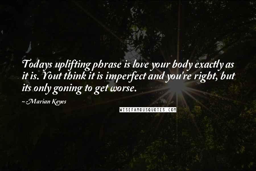 Marian Keyes Quotes: Todays uplifting phrase is love your body exactly as it is. Yout think it is imperfect and you're right, but its only goning to get worse.