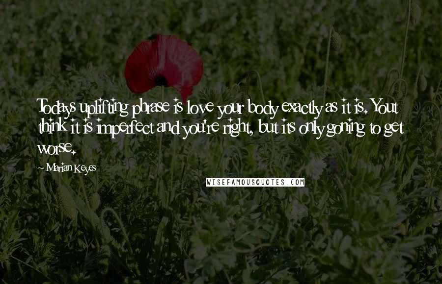 Marian Keyes Quotes: Todays uplifting phrase is love your body exactly as it is. Yout think it is imperfect and you're right, but its only goning to get worse.