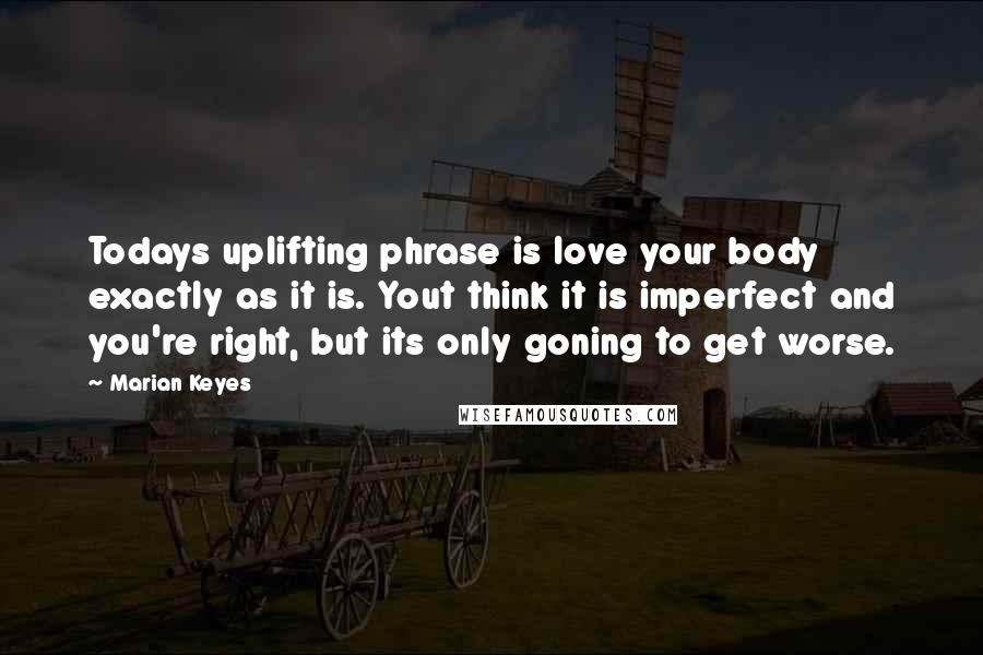 Marian Keyes Quotes: Todays uplifting phrase is love your body exactly as it is. Yout think it is imperfect and you're right, but its only goning to get worse.