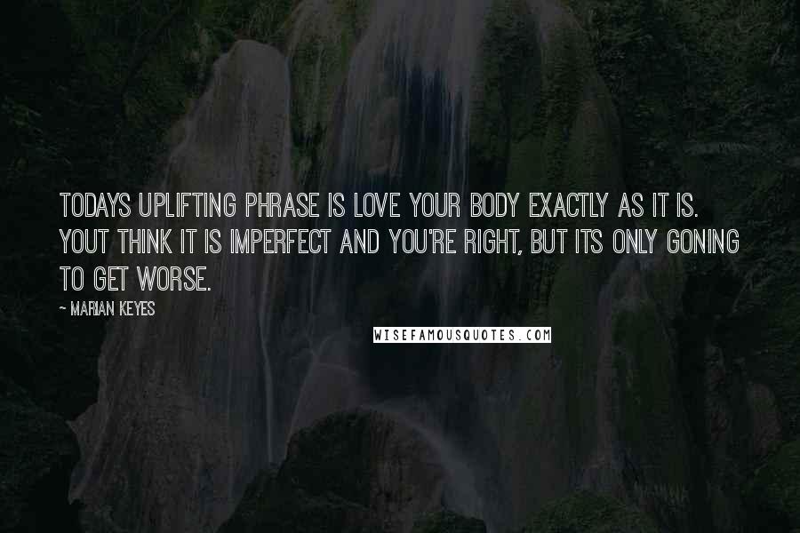 Marian Keyes Quotes: Todays uplifting phrase is love your body exactly as it is. Yout think it is imperfect and you're right, but its only goning to get worse.