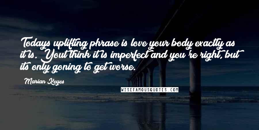 Marian Keyes Quotes: Todays uplifting phrase is love your body exactly as it is. Yout think it is imperfect and you're right, but its only goning to get worse.