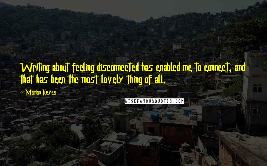 Marian Keyes Quotes: Writing about feeling disconnected has enabled me to connect, and that has been the most lovely thing of all.