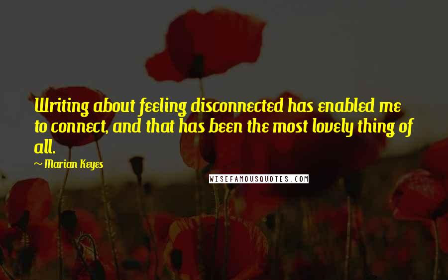 Marian Keyes Quotes: Writing about feeling disconnected has enabled me to connect, and that has been the most lovely thing of all.