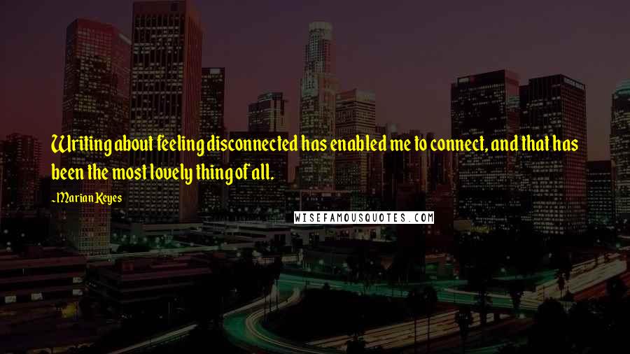 Marian Keyes Quotes: Writing about feeling disconnected has enabled me to connect, and that has been the most lovely thing of all.