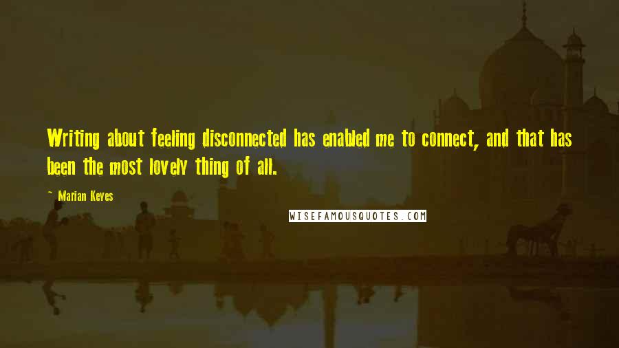 Marian Keyes Quotes: Writing about feeling disconnected has enabled me to connect, and that has been the most lovely thing of all.