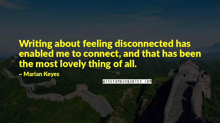 Marian Keyes Quotes: Writing about feeling disconnected has enabled me to connect, and that has been the most lovely thing of all.