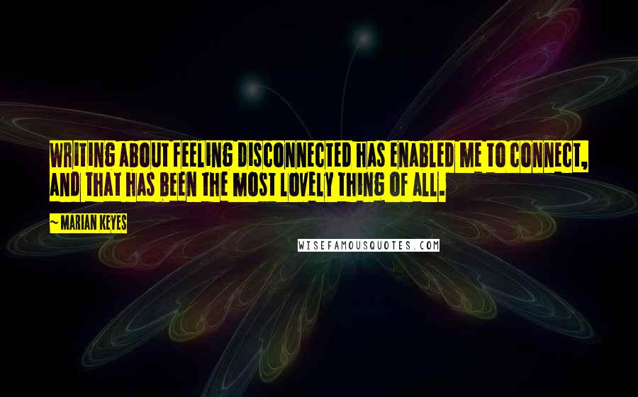 Marian Keyes Quotes: Writing about feeling disconnected has enabled me to connect, and that has been the most lovely thing of all.