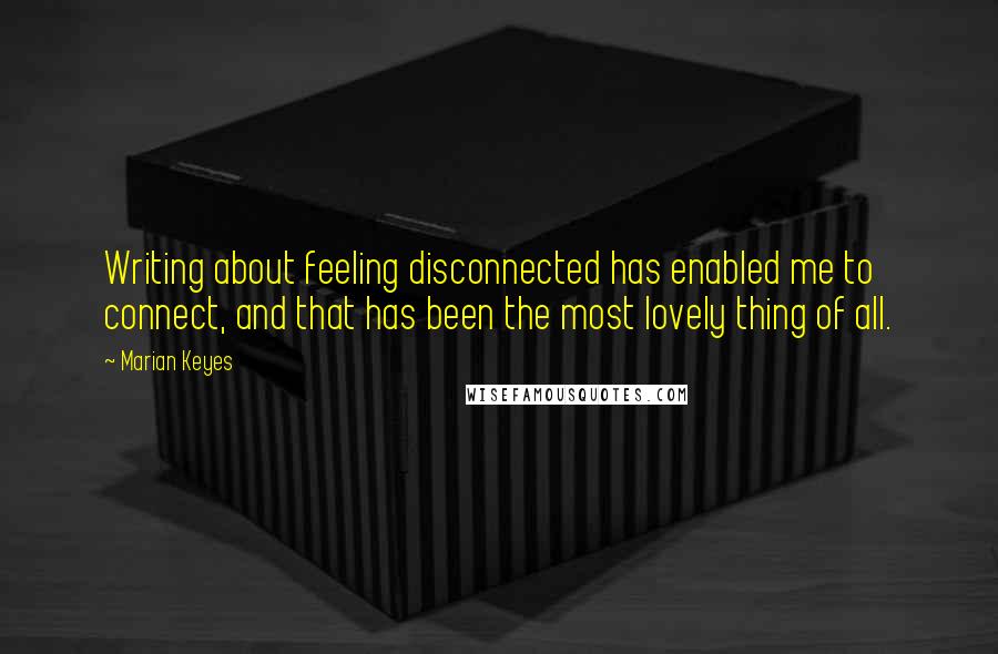 Marian Keyes Quotes: Writing about feeling disconnected has enabled me to connect, and that has been the most lovely thing of all.