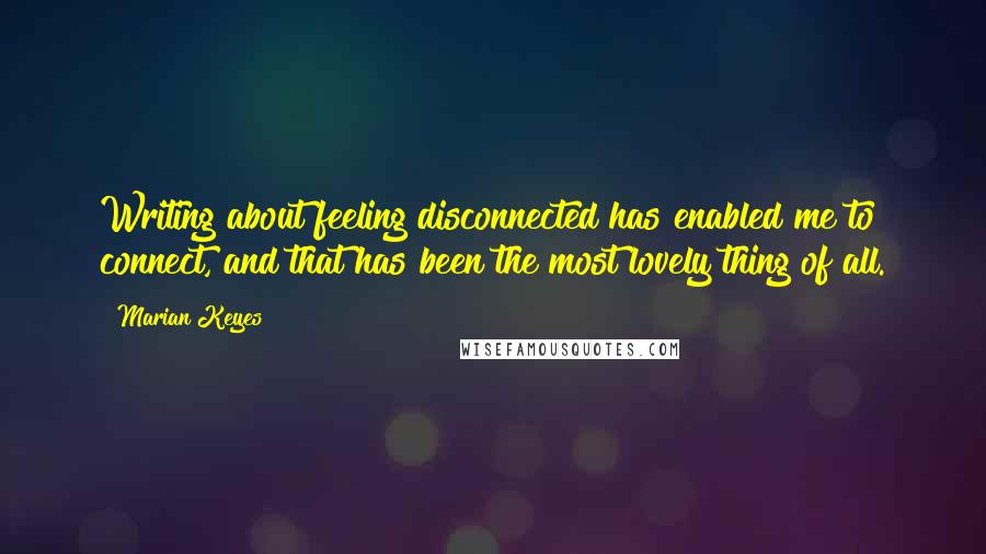 Marian Keyes Quotes: Writing about feeling disconnected has enabled me to connect, and that has been the most lovely thing of all.