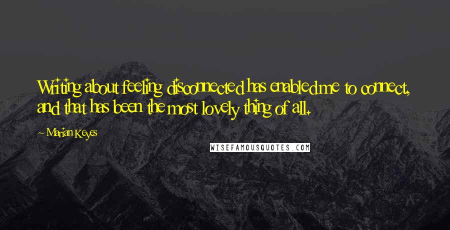 Marian Keyes Quotes: Writing about feeling disconnected has enabled me to connect, and that has been the most lovely thing of all.