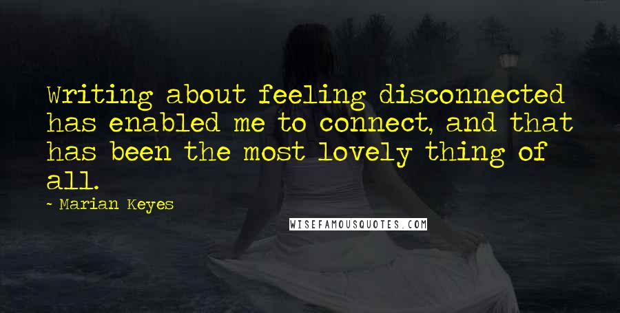 Marian Keyes Quotes: Writing about feeling disconnected has enabled me to connect, and that has been the most lovely thing of all.