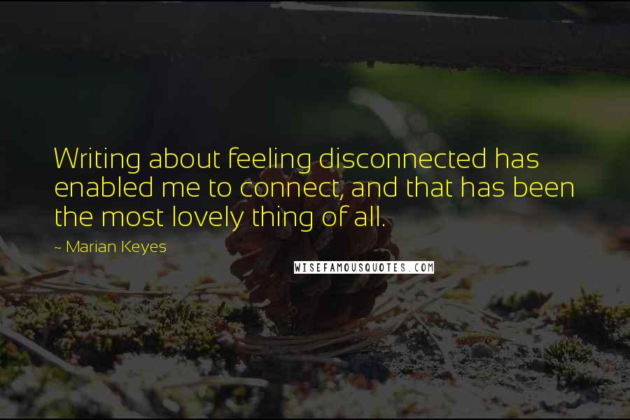 Marian Keyes Quotes: Writing about feeling disconnected has enabled me to connect, and that has been the most lovely thing of all.