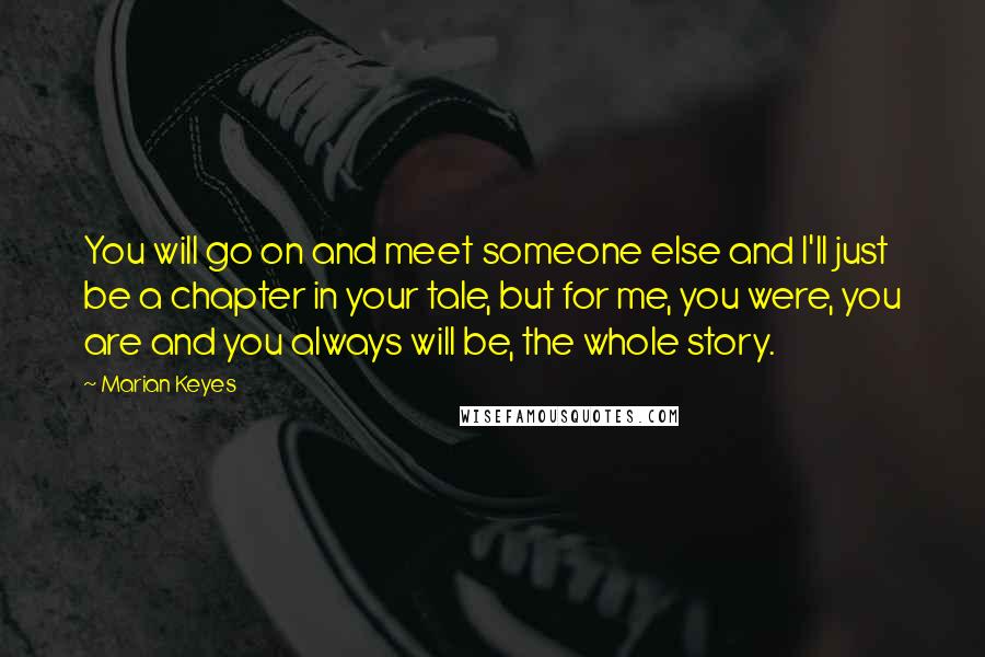 Marian Keyes Quotes: You will go on and meet someone else and I'll just be a chapter in your tale, but for me, you were, you are and you always will be, the whole story.