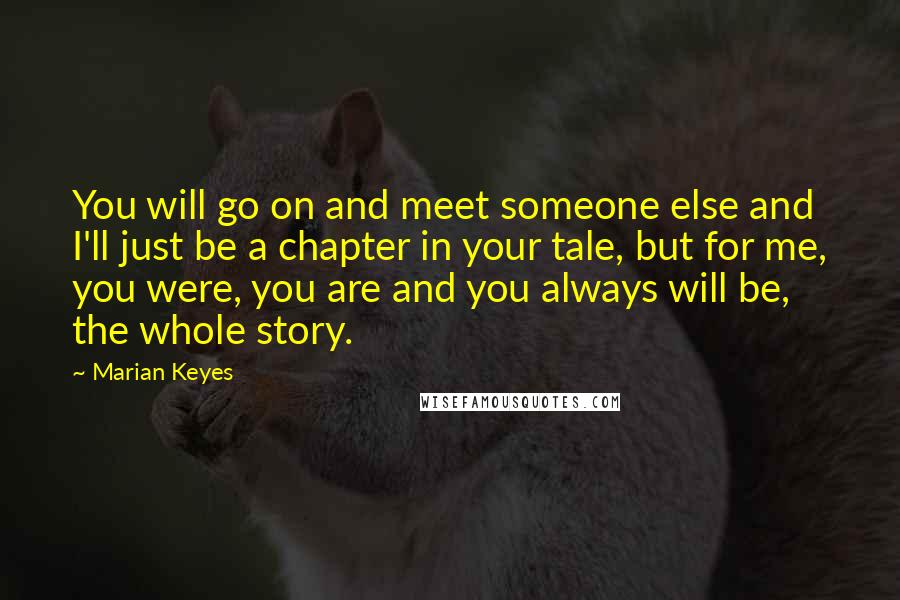 Marian Keyes Quotes: You will go on and meet someone else and I'll just be a chapter in your tale, but for me, you were, you are and you always will be, the whole story.