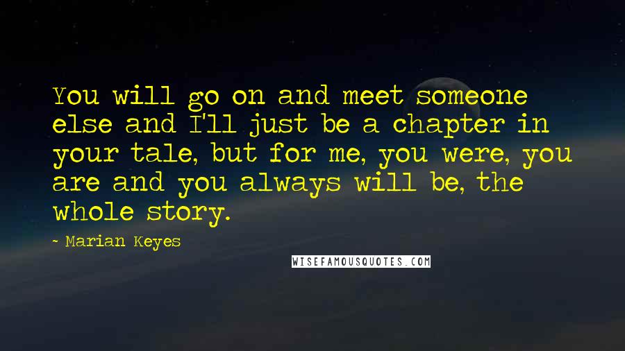 Marian Keyes Quotes: You will go on and meet someone else and I'll just be a chapter in your tale, but for me, you were, you are and you always will be, the whole story.