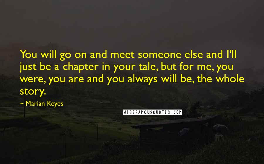 Marian Keyes Quotes: You will go on and meet someone else and I'll just be a chapter in your tale, but for me, you were, you are and you always will be, the whole story.
